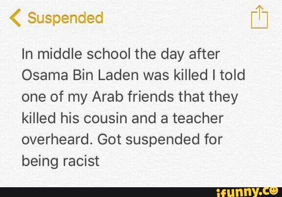g
In middle school the day after
Osama Bin Laden was killed I told
one of my Arab friends that they
killed his cousin and a teacher
overheard.Gotsuspendedfor