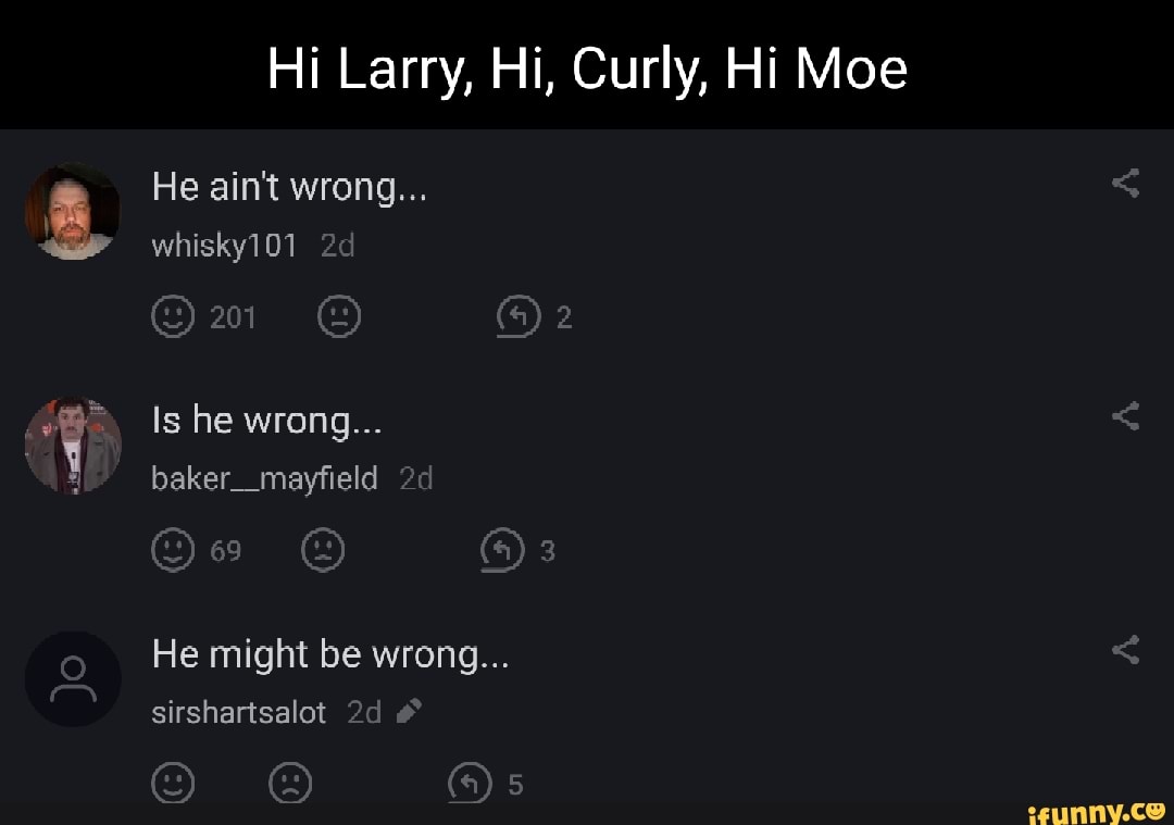 Hi Larry, Hi, Curly, Hi Moe
He ain't wrong...
whisky101
on
Is he wrong...
baker_mayfield
(@)a
He might be wrong...
sirshartsalot #