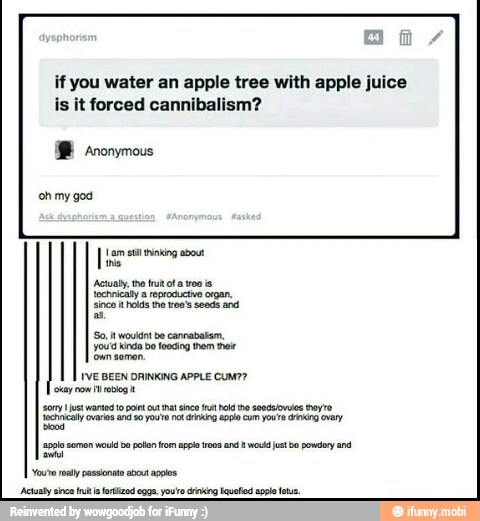 if you water an apple tree with apple juice
is it forced cannibalism?
'Anonymous
'So, it would! be cannabatsm,
you'd kinda bo losing rom thee