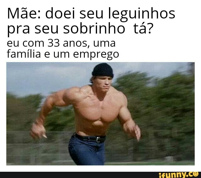 Mãe: doei seu leguinhos pra seu sobrinho tá?
eu com 33 anos, uma família e um emprego