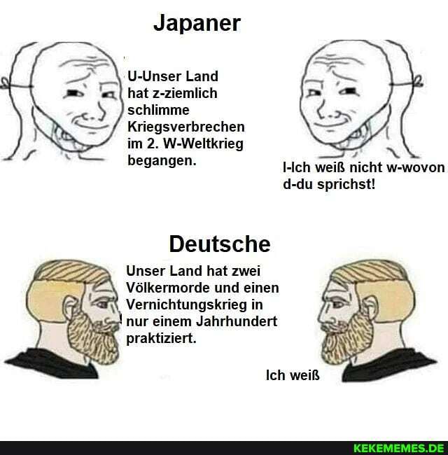 Japaner
U-Unser Land
"a hat z-ziemlich schlimme
Kriegsverbrechen im 2. W-Weltkrieg begangen.
Ich weiß nicht w-wovon d-du sprichst!
Deutsche
Unser Land hat zwei
\ Völkermorde und einen
Vernichtungskrieg ii nur einem Jahrhundert
praktiziert.
Ich weiß