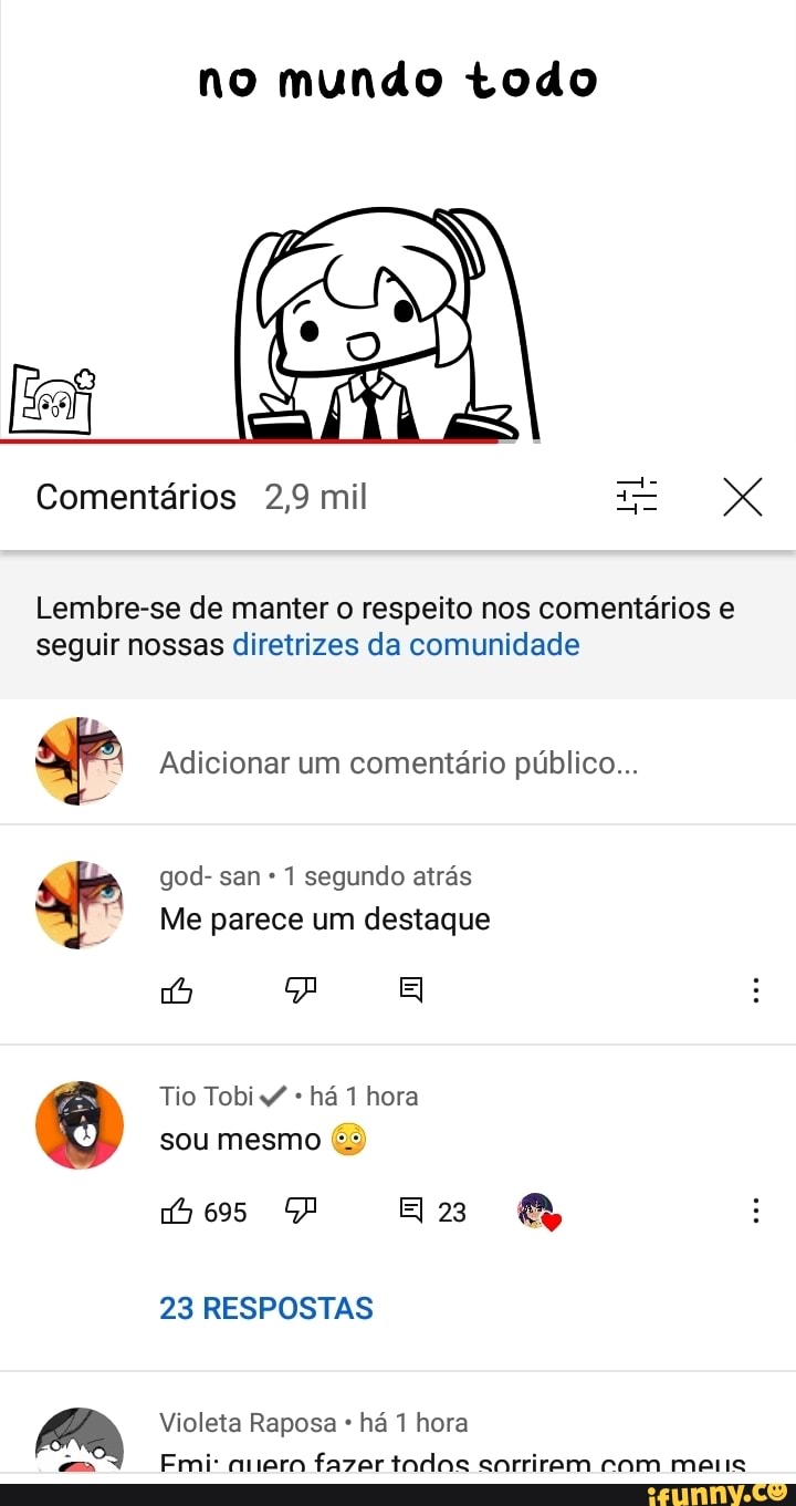 no mundo todo
Comentários 2,9 mil X
Lembre-se de manter o respeito nos comentários e seguir nossas diretrizes da comunidade
Adicionar um comentário público...
god- san 1 segundo atrás
Me parece um destaque
Tio Tobi há hora sou mesmo (3)
az
695
23 RESPOSTAS
Violeta Raposa * há 1 hora
Emi amero fazer todos sorrirem com maus