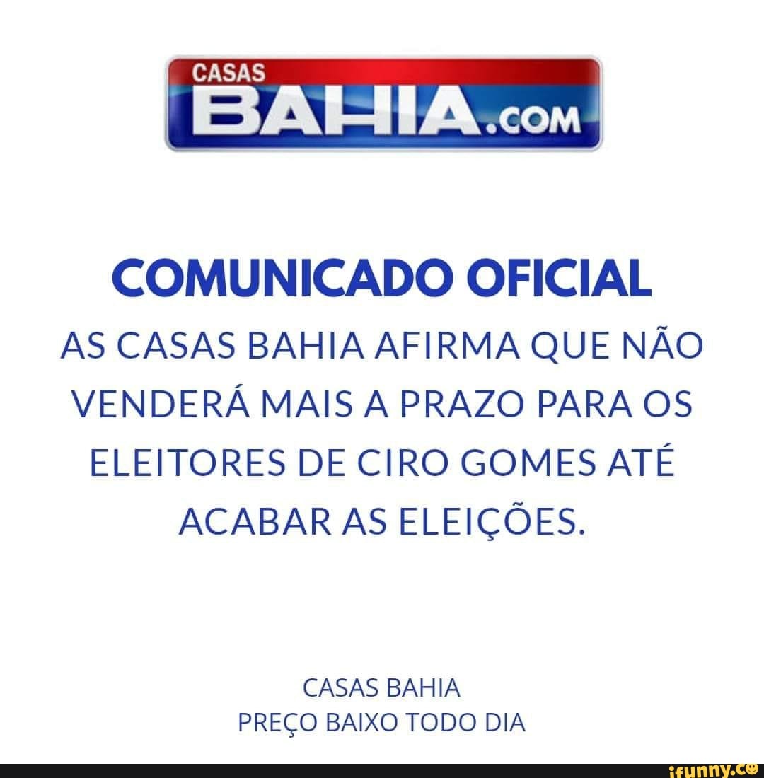 COMUNICADO OFICIAL
AS CASAS BAHIA AFIRMA QUE NÃO
VENDERÁ MAIS A PRAZO PARA OS
ELEITORES DE CIRO GOMES ATÉ
ACABAR AS ELEIÇÕES.
CASAS BAHIA
PREÇO BAIXO TODO DIA