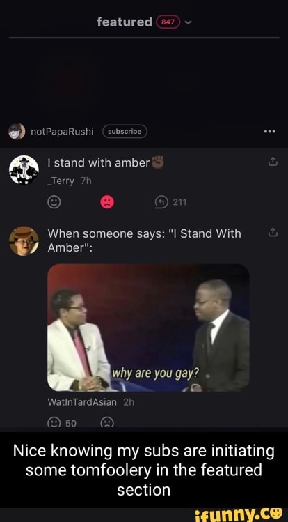 featured
@ rerrepsrushi Gabe
stand with amber
Terry
When someone says: "I Stand With
Amber":
why are you gay?
WatinTardAsian
Nice knowing my subs are initiating some tomfoolery in the featured section