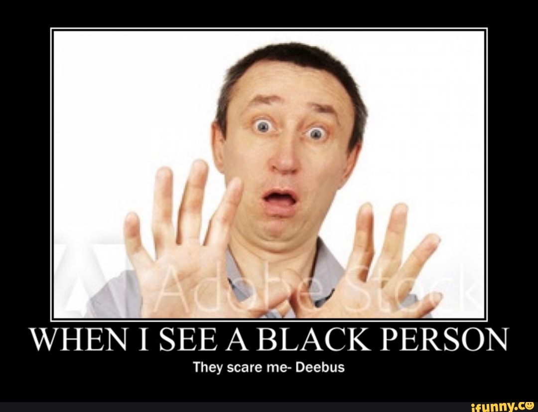WHEN I SEE A BLACK PERSON
They scare me- Deebus