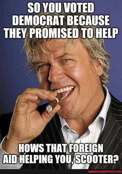 50 YOU VOTED DEMOCRAT BECAUSE THEY PROMISED TO HELP
HOWS THAT FOREIGN Alb HELPING YOU, SCOOTER?