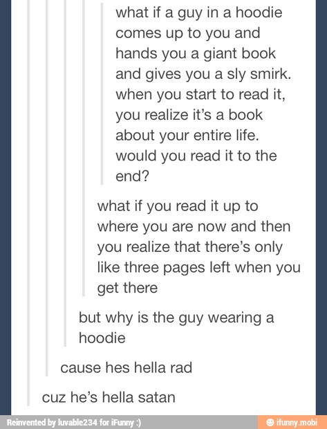 what if a guy in a hoodie
comes up to you and
hands you a giant book
and gives you a sly smirk.
when you start to read it,
you realize it's a book
about your entire life.
would you read it to the
end?
what if you read it up to
where you are now and then
you realize that there's only
like three pages left when you
get there
but why is the guy wearing a
hoodie
cause hes hella rad
cuz he's hella satan
