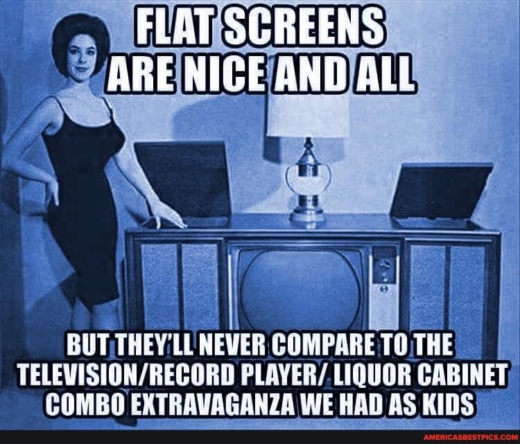 FLAT SCREENS ARE NIGE AND ALL
BUT THEY NEVER COMPARE 10 THE TELEVESHON/ RECORD PLAYER/ LIQUOR CABINET COMBO EXTRAVAGANZA WE WE RAD AS KIDS