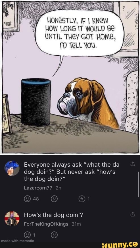 IF KNeW
HOW LONG IT WOULD
UNTIL THeY GOT HOMe,
TeLL You.
Everyone always ask "what the da dog doin?" But never ask "how's the dog doin?"
Lazercorn77
How's the dog doin'?
rorthekingotkings