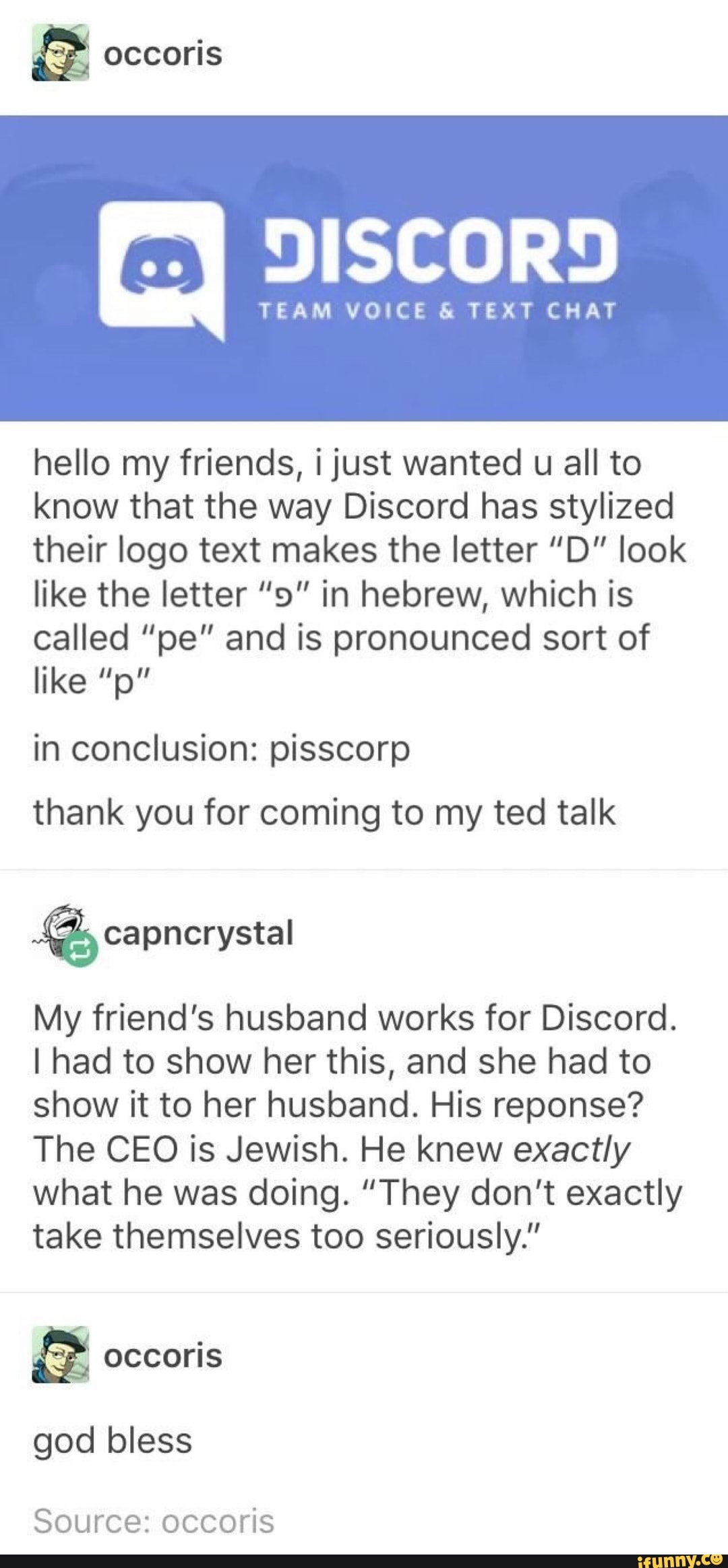 DISCORD
TEAM VOICE & TEXT CHAT
hello my friends, ijust wanted u all to
know that the way Discord has stylized
their logo text makes the letter ”D" look
like the letter “9" in hebrew, which is
called "pe” and is pronounced sort of
like ”p"
in conclusion: pisscorp
thank you for coming to my ted talk
%
My friend's husband works for Discord.
I had to show her this, and she had to
show it to her husband. His reponse?
The CEO is Jewish. He knew exactly
what he was doing. “They don't exactly
take themselves too seriously.”
god bless