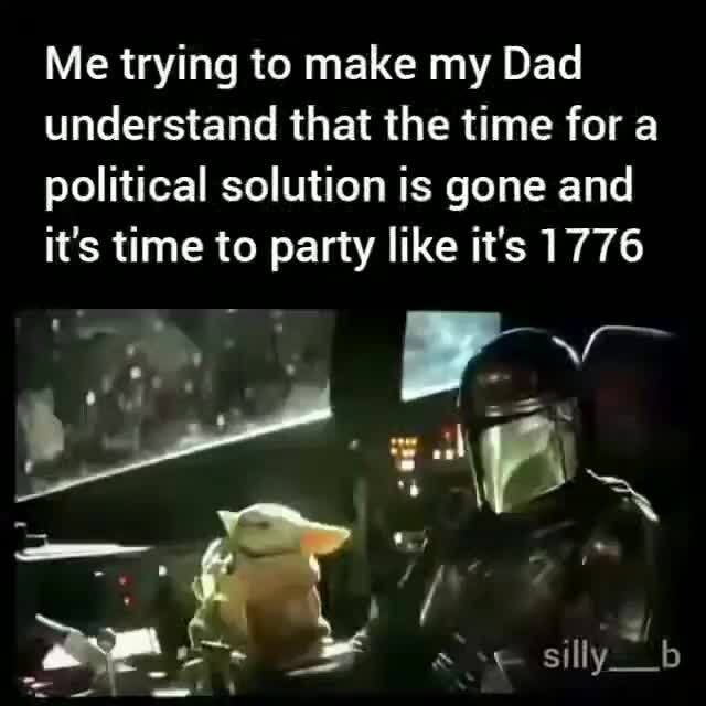 Me trying to make my Dad
understand that the time for a
political solution is gone and
it's time to party like it's 1776