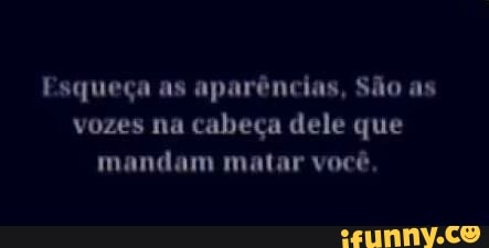 Esqueça as aparências, São as
vozes na cabeça dele que
mandam matar você,