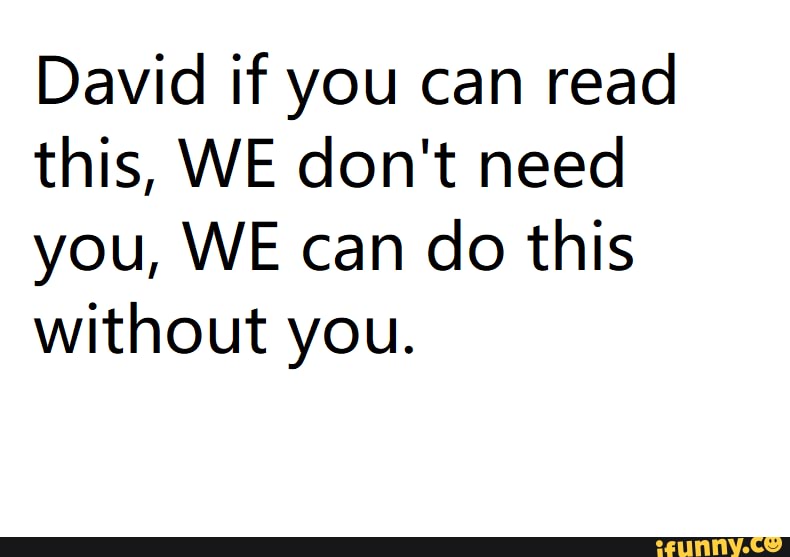 David if you can read
this, WE don't need
you, WE can do this
without you.