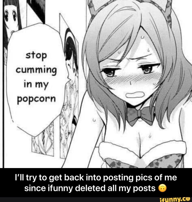 stop cumming in my popcorn i I'll try to get back into posting pics of...
