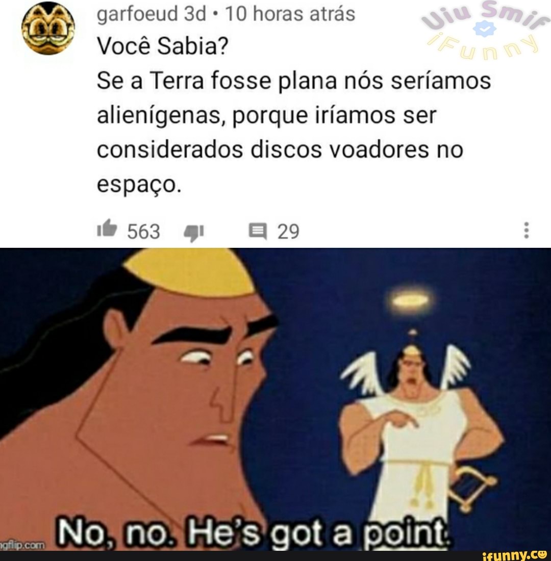 garfoeud 10 horas atrás
Você Sabia?
Se a Terra fosse plana nós seríamos alienígenas, porque iríamos ser considerados discos voadores no
espaço.
563
29
No. no Hes gota pont