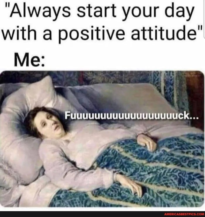 "Always start your day with a positive attitude
Me:
Ais
Fuuuuuuuuuuuuuuuuuuck...
