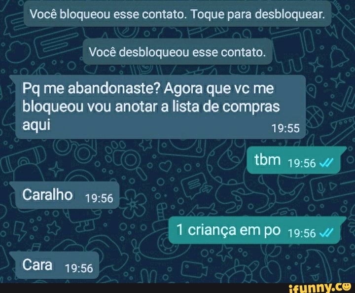 Você bloqueou esse contato. Toque para desbloquear.
Você desbloqueou esse contato.
Pq me abandonaste? Agora que vc me bloqueou vou anotar a lista de compras aqui
ibm
Caralho
1 criança em po .4/
Cara
