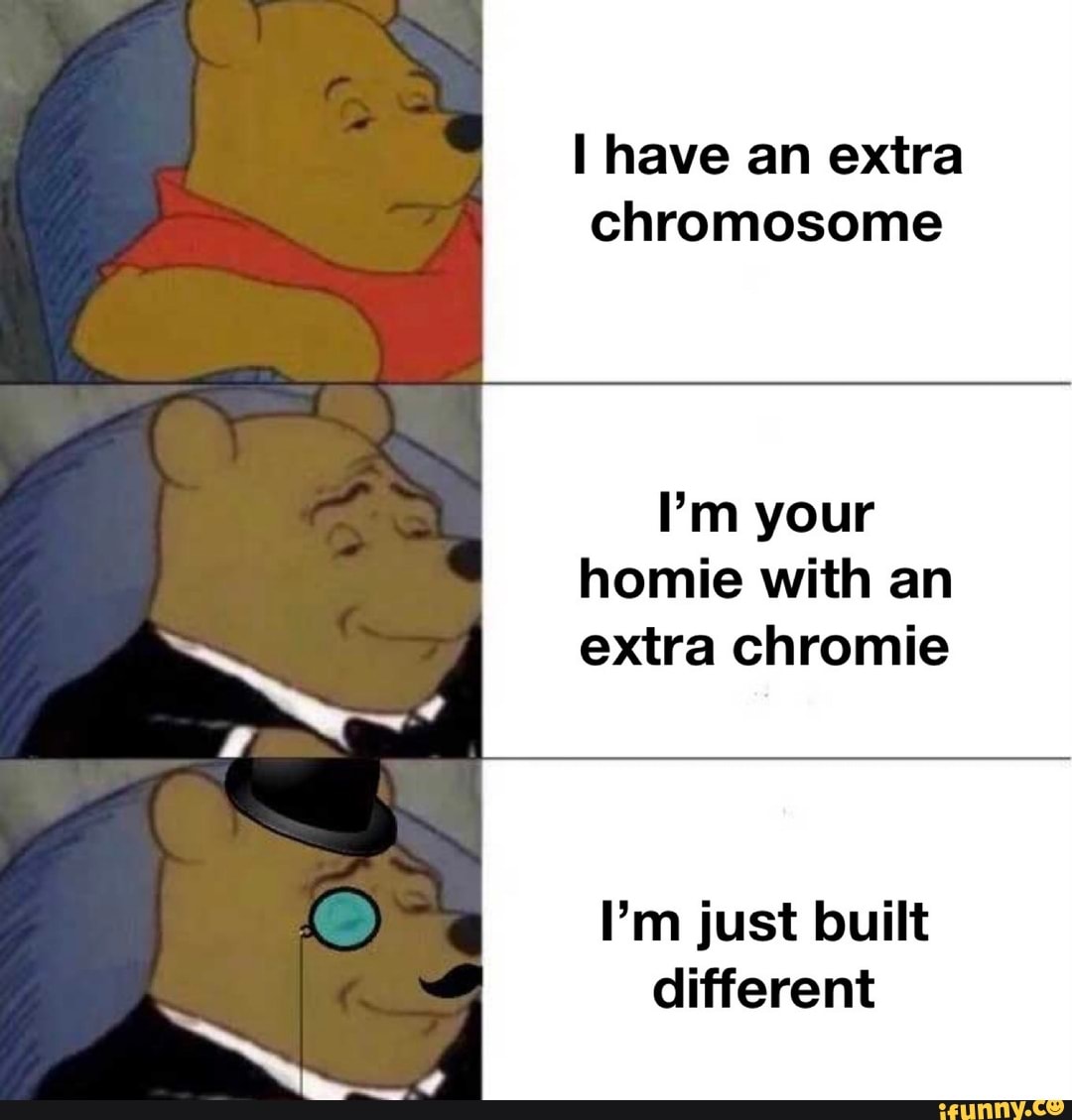 have an extra chromosome
I'm your homie with an extra chromie
I'm just built different