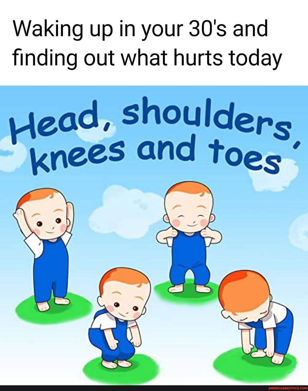 Waking up in your 30's and finding out what hurts today
ead, shouldep.
Knees and toes