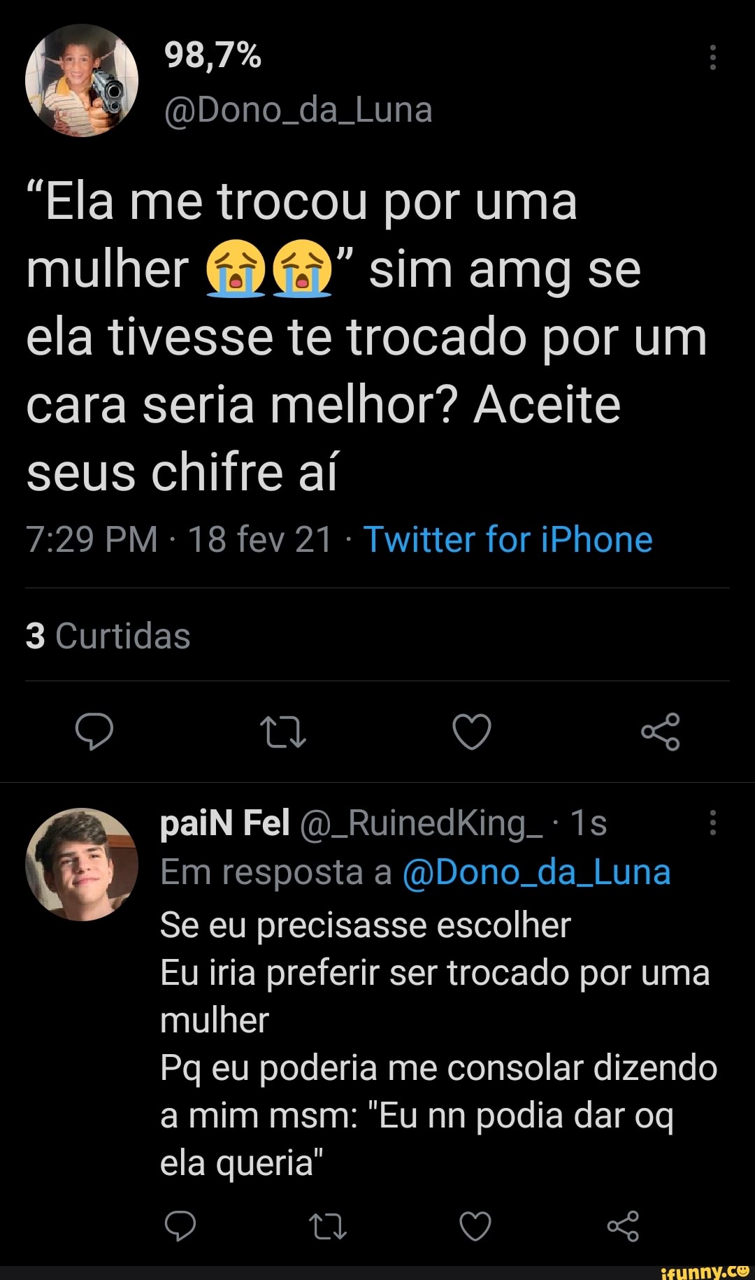 98,7%
(Dono da Luna
"Ela me trocou por uma mulher sim amg se ela tivesse te trocado por um cara seria melhor? Aceite seus chifre aí
PM - 18 fev 21 Twitter for iPhone
3 Curtidas
Q tl (2 So
a. paiN Fel RuinedkKing
Em resposta a (ODono. da Luna
Se eu precisasse escolher
Eu iria preferir ser trocado por uma mulher
Pq eu poderia me consolar dizendo
a mim msm: "Eu nn podia dar oq ela queria"
Q So