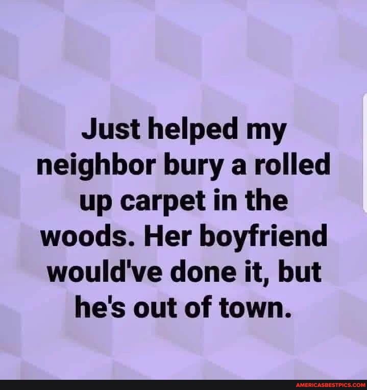 Just helped my neighbor bury a rolled up carpet in the woods. Her boyfriend would've done it, but he's out of town.