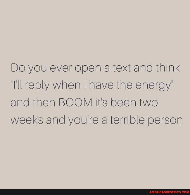 Do you ever open a text and think reply when I have the energy' and then BOOM it's been two weeks and yourte a terrible person
