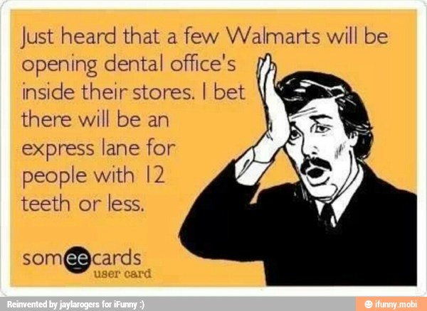 Just heard that a
few Walmarts will be
opening dental office's
inside their stores. I bet
there will be an
express lane for
people with I2
teeth or
less.