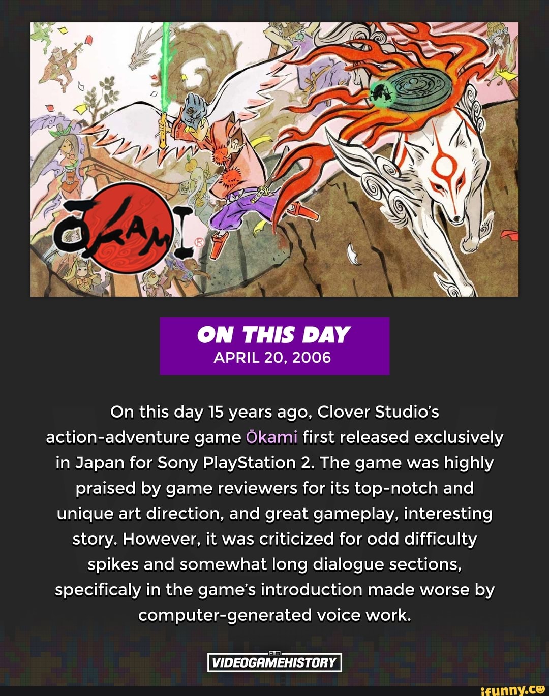 ON THIS DAY
APRIL 20, 2006
On this day 15 years ago, Clover Studio's action-adventure game Okami first released exclusively in Japan for Sony PlayStation 2. The game was highly praised by game reviewers for its top-notch and unique art direction, and great gameplay, interesting story. However, it was criticized for odd difficulty spikes and somewhat long dialogue sections, specificaly in the game's introduction made worse by computer-generated voice work.
VIDEOGRMEHISTORY