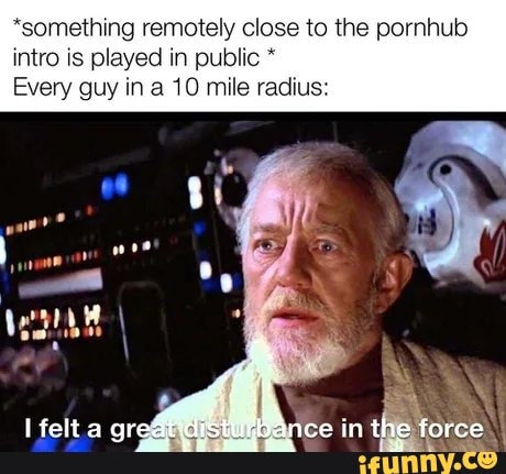 *something remotely close to the pornhub
intro is played in public Every guy in a 10 mile radius: