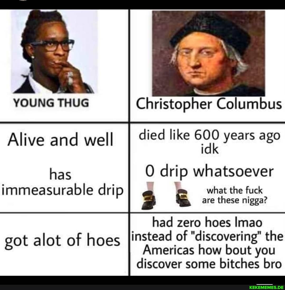 YOUNG THUG Christopher Columbus
Alive and well I died like 600 idk years ago
has drip whatsoever immeasurable drip & what the fuck
are these nigga?
had zero hoes Imao
got alot of hoes instead of "discovering" the
Americas how bout you
discover some bitches bro