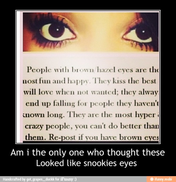 People with brown hazel eyes are
the
nostfun and happy. Phey kiss the best
will love when not
wanted; they alway
end
up falling for people they haven't
long. They are
the most hyper 4
crazy people, you
can't do better than
them. Re-post if you
have brown eyes
Am i the only one who thought these
Looked like snookies eyes - Am i the only one who thought these
Looked like snookies eyes