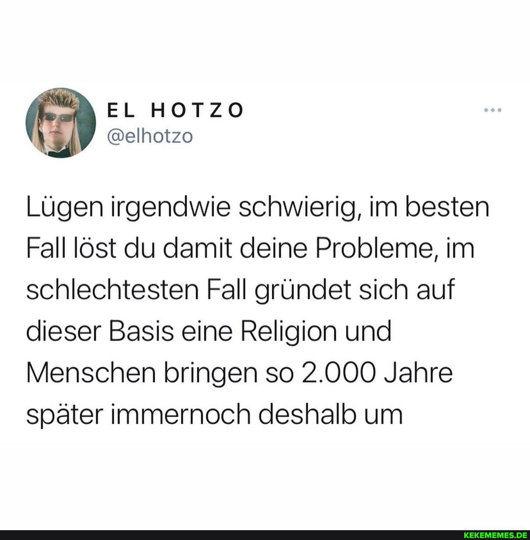 EL HOTZO
Lügen irgendwie schwierig, im besten
Fall löst du damit deine Probleme, im schlechtesten Fall gründet sich auf dieser Basis eine Religion und
Menschen bringen so 2.000 Jahre später immernoch deshalb um
