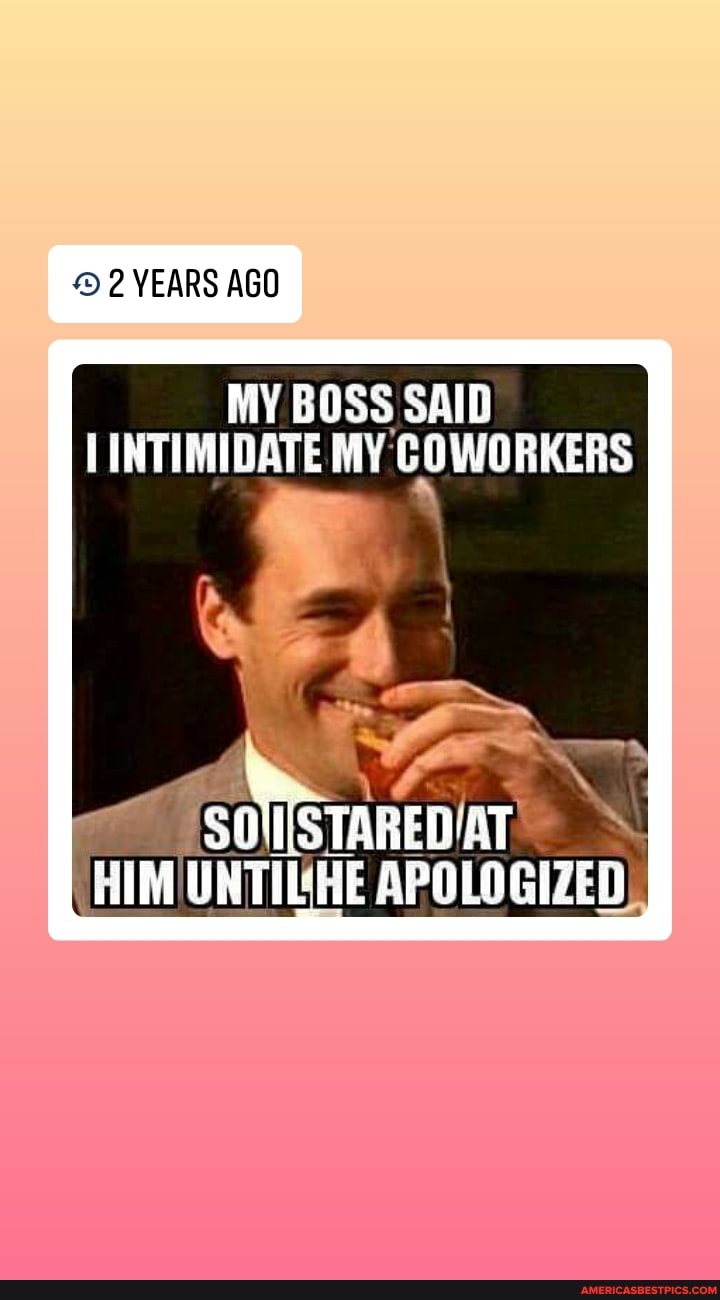 YEARS AGO
MY BOSS SAID INTIMIDATE MY COWORKERS
HIM UNTIL HE APOLOGIZED),