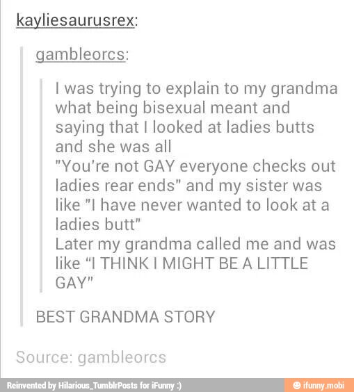 kayliesaurusrex:
gambleorcs:
I was trying to explain to my grandma
what being bisexual meant and
saying that I looked at ladies butts
and she was all
"You're not GAY everyone checks out
ladies rear ends" and my sister was
like "I have never wanted to look at a
ladies butt"
Later my grandma called me and was
like "I THINK I MIGHT BE A LITTLE
GAY"
BEST GRANDMA STORY
Source: gambleores
