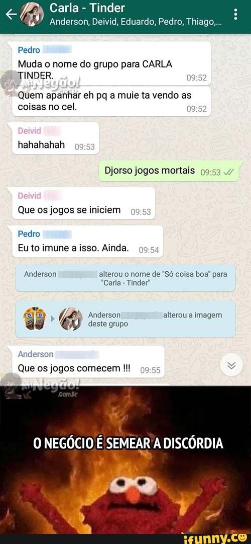 Carla Tinder
Anderson, Deivid, Eduardo, Pedro, Thiago,
Pedro
Muda o nome do grupo para CARLA TINDER.
Quem apanhar eh pq a muie ta vendo as coisas no cel.
hahahahah
Djorso jogos mortais
Que os jogos se iniciem caga
Pedro
Eu to imune a isso. Ainda.
Anderson alterou o nome de "Só coisa boa' para
*Carla - Tinder
Anderson alterou a imagem deste grupo.
Anderson
Que os jogos comecem
O NEGÓCIO É
DISCÓRDIA