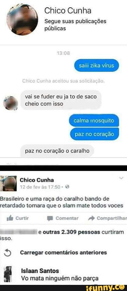 Chico Cunha
Segue suas publicações
públicas
saiii zika vírus
4
vai se fuder eu ja to de saco é cheio com isso
calma mosquito
paz no coração
paz no coração
o
caralho
a Chico Cunha
f
Brasileiro e uma raça do caralho bando de
retardado tomara que o slam mate todos voces
abs Curtir = Comentar Ap Compartilhar " e outras 2.309 pessoas curtiram
ISSO. Carregar comentários anteriores
