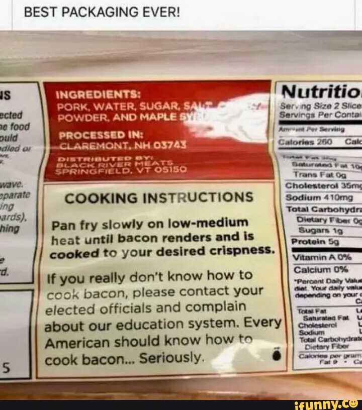 BEST PACKAGING EVER!
COOKING INSTRUCTIONS
Pan fry slowly on
Iow-medlum
heat until bacon nndon md ls
cookod to your desired cvlspnm.
lfyou really don't know how to
cook bacon, please contact your
elected officials and complain
about our education system. Every
American should know how M
cook bacon... Seriously,