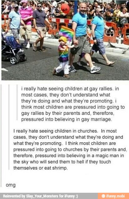 i really hate seeing children at gay rallies. in
most cases, they don't understand what
they're doing and what they're promoting. i
think most children are pressured into going to
gay rallies by their parents and, therefore,
pressured into believing in gay marriage.
1 really hate seeing children in churches. In most
cases, they don't understand what they're doing and
what they're promoting. I think most children are
pressured into going to churches by their parents and,
therefore, pressured into believing in a magic man in
the sky who will send them to hell if they touch
themselves or eat shrimp