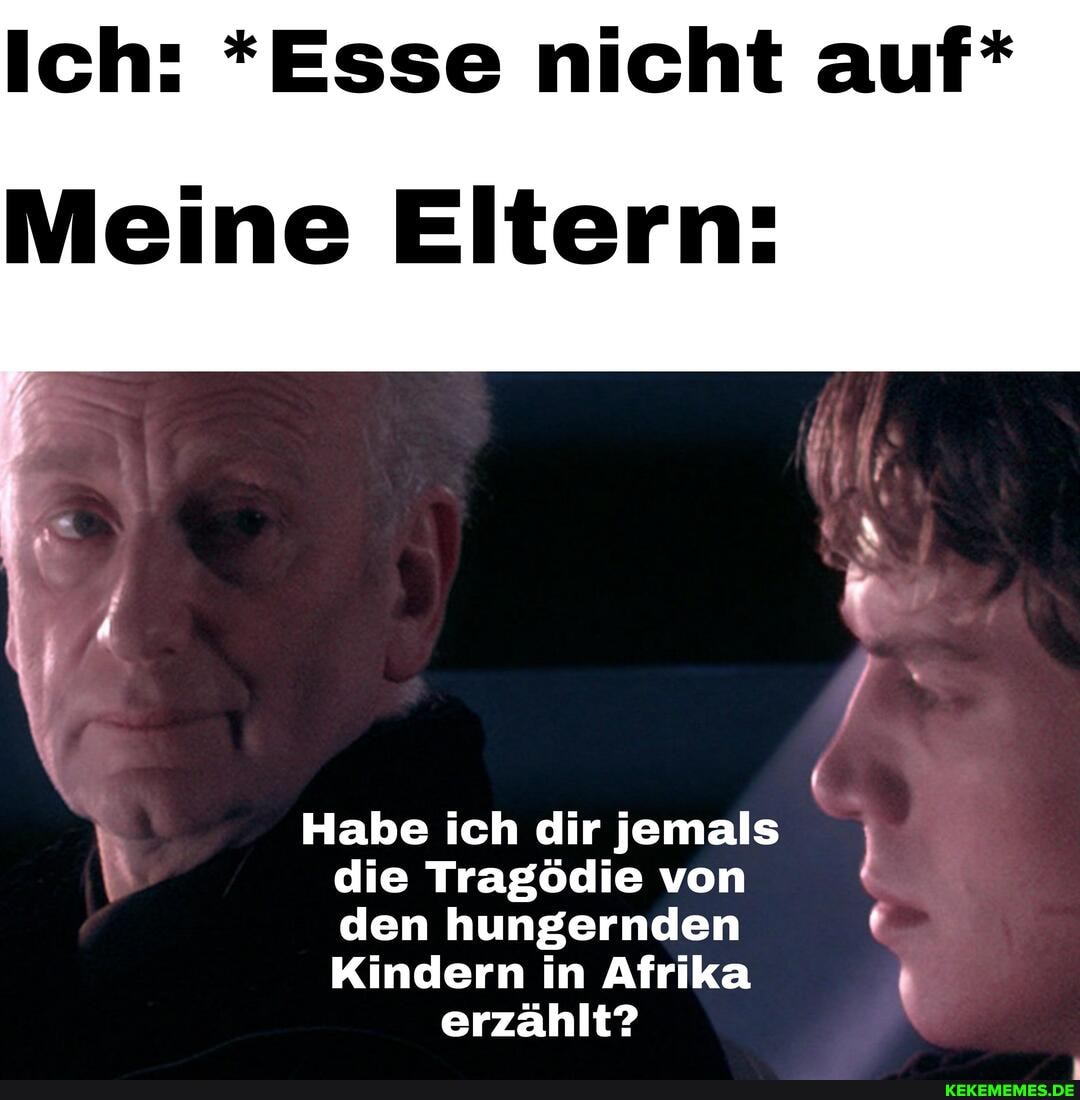 Ich: *Esse nicht auf*
Meine Eltern:
Habe ich dir jemals die Tragödie von den hungernden
Kindern in Afrika erzählt?