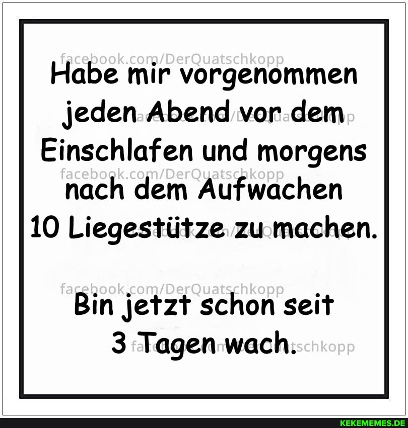 Habe mir vorgenommen jeden Abend vor dem
Einschlafen und morgens nach dem Aufwachen
10 Liegestütze zu machen.
Bin jetzt schon seit
3 Tagen wach.
