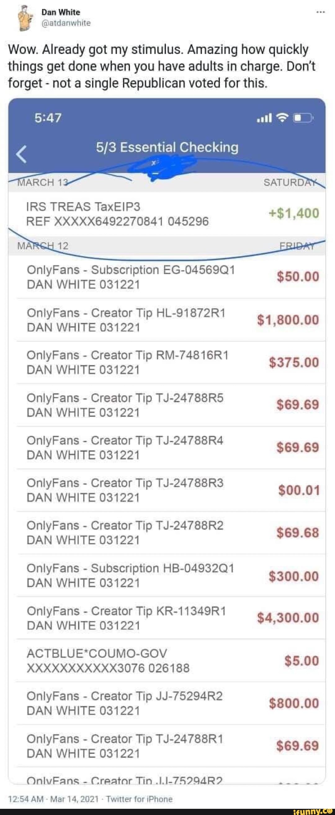 Dan White
Wow. Already got my stimulus. Amazing how quickly things get done when you have adults in charge. Don't forget - not a single Republican voted for this.
Essential Checking
MARCH
IRS TREAS REF TaxEIP3 XXXXX6492270841 045296 +$1.400
REF XXXXX6492270841 045296
MA 12
OnlyFans - Subscription EG-04569Q1
DAN WHITE 031221 $50.00
OnlyFans - Creator Tip HL-91872R1
DAN WHITE 031221 $1,800.00
OnlyFans - Creator Tip RM-74816R1
DAN WHITE 031221 $375.00
OnlyFans - Creator Tip TJ-24788R5
DAN WHITE 031221 $69.69
OnlyFans - Creator Tip TJ-24788R4
DAN WHITE 031221 $69.69
OnlyFans DAN - Creator WHITE 03122 Tip TJ-24788R3 $00.01
DAN WHITE 031221
OnlyFans - Creator Tip TJ-24788R2
DAN WHITE 031221 $69.68
OnlyF - Subscription HB-049 32Q1
nlyFans DAN - WHITE Subscription 031221 HB 32Q1 $300.00
DAN WHITE 031221
OnlyFans - Creator Tip KR-11349R1
DAN WHITE 031221 $4,300.00
ACTBLUE*COUMO-GOV
XXXXXXXXXXX3076 026188 $5.00
OnlyFans - Creator Tip JJ-75294R2
DAN WHITE 031221 $800.00
OnlyFans - Creator Tip TJ-24788R1 RE
DAN WHITE 031221
OnlvFans - Creator Tin
AM - Mar 14, 2021 - Twitter for iPhone