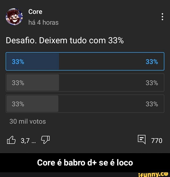 Core
há 4 horas
Desafio. Deixem tudo com 33%
I 33% 33% I
33% 33%
33% 33%
30 mil votos
37.
El 770
37.
Core é babro d+ se é loco - Core é babro d+ se é loco