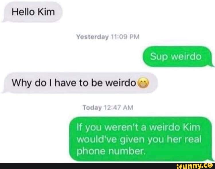 Hello Kim
Why do I have to be weirdo te)
If you weren't a
weirdo Kim
would've given you her real
phone number