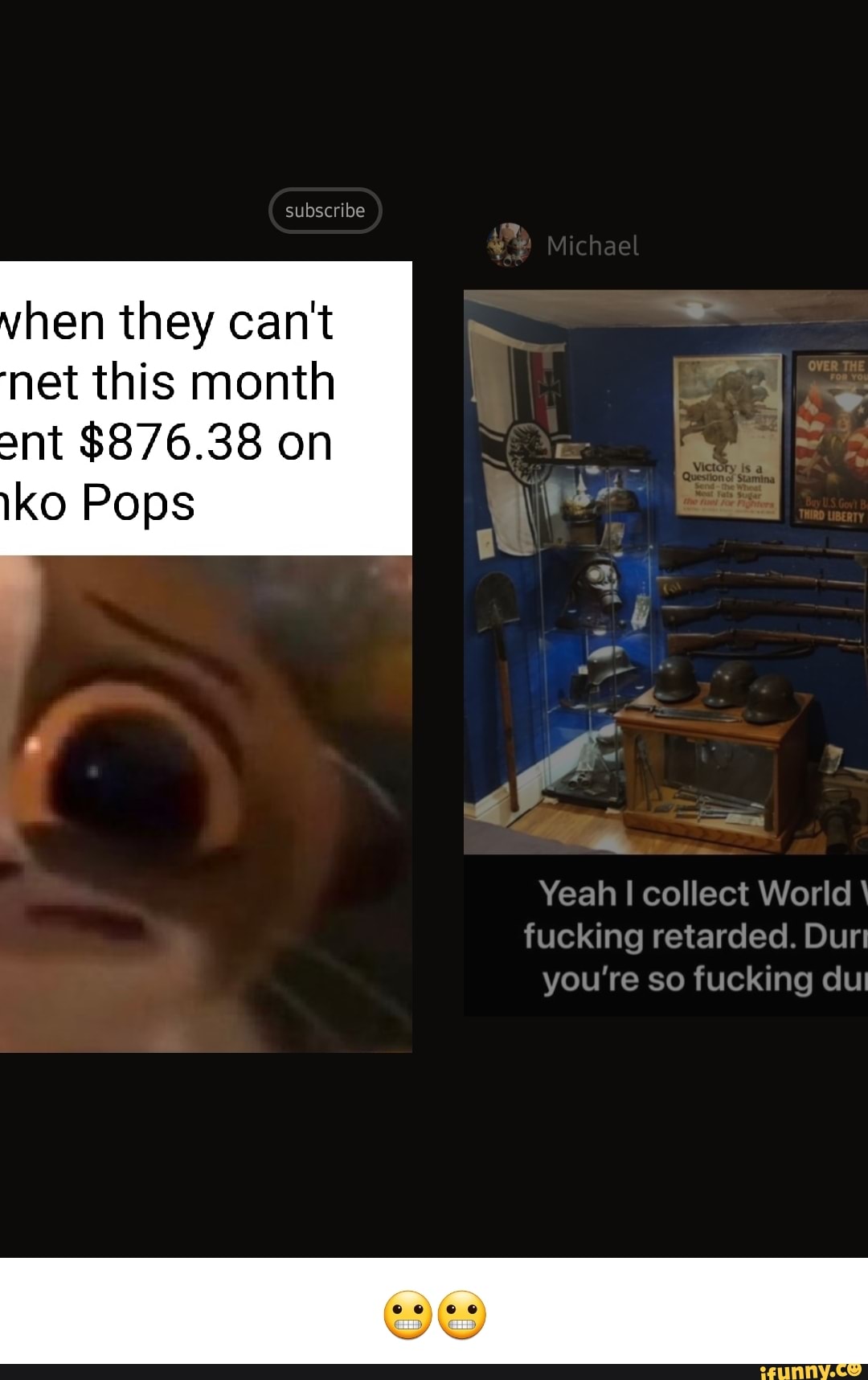 subscribe
Michael
hen they can't net this month ant $876.38 on
iko Pops
Yeah I collect World fucking retarded. Dur you're so fucking
