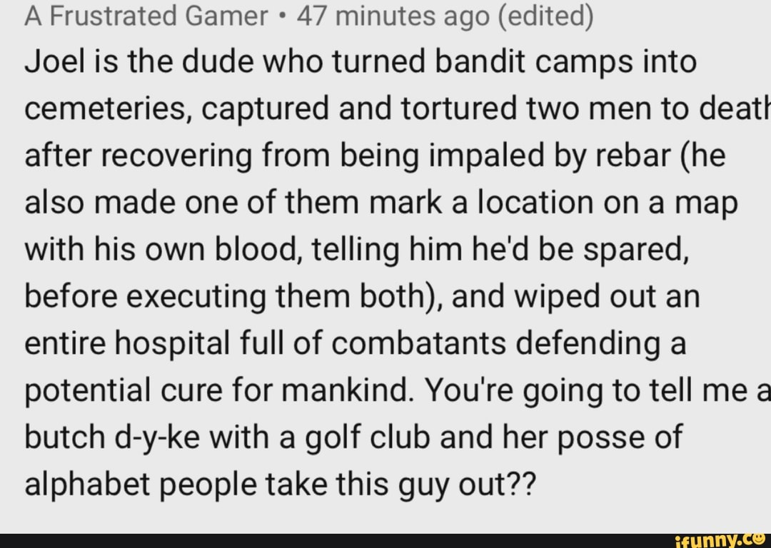 A Frustrated Gamer 47 minutes ago (edited)
Joel is the dude who turned bandit camps into
cemeteries, captured and tortured two men to deat!
after recovering from being impaled by rebar (he
also made one of them mark a location on a map
with his own blood, telling him he'd be spared,
before executing them both), and wiped out an
entire hospital full of combatants defending a
potential cure for mankind. You're going to tell me a
butch d-y-ke with a golf club and her posse of
alphabet people take this guy out??