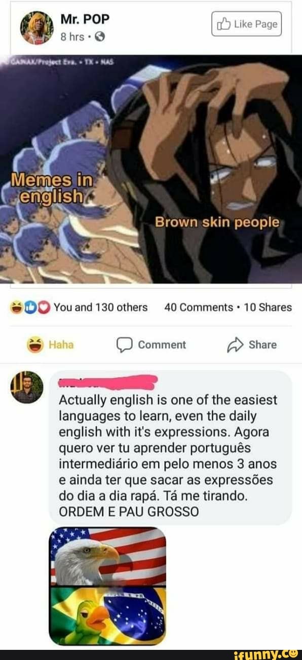 Mr. POP Like Page
Eva. TX MAS
EM
Brown skin people
DO Youand 130 others 40 Comments 10 Shares
Comment Share
Actually english is one of the easiest
languages to learn, even the daily english with it's expressions. Agora quero ver tu aprender português intermediário em pelo menos 3 anos e ainda ter que sacar as expressões do dia a dia rapá. Tá me tirando.
ORDEM E PAU GROSSO