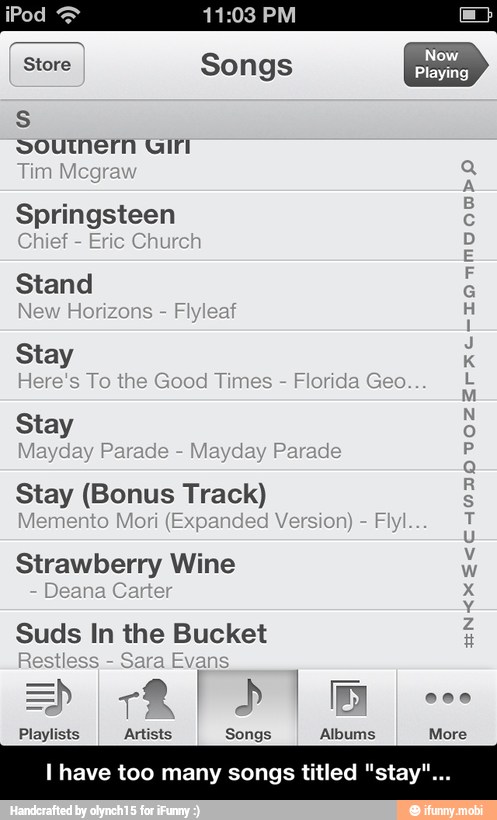 Songs
soutnern Giri
Tim Mcg
A
Springsteen e
f
E
Stand é
N
Horiz F E
Stay k
sre's
To the Good
Tir E
E
M
Stay 5
Pa
P
d
P
Stay
Fl T lemento
Strawberry Wine
ENCXE<C
Suds In the Bucket
Playlists Artists Songs Albums More
l have too many songs titled "stay' - I have too many songs titled "stay"...