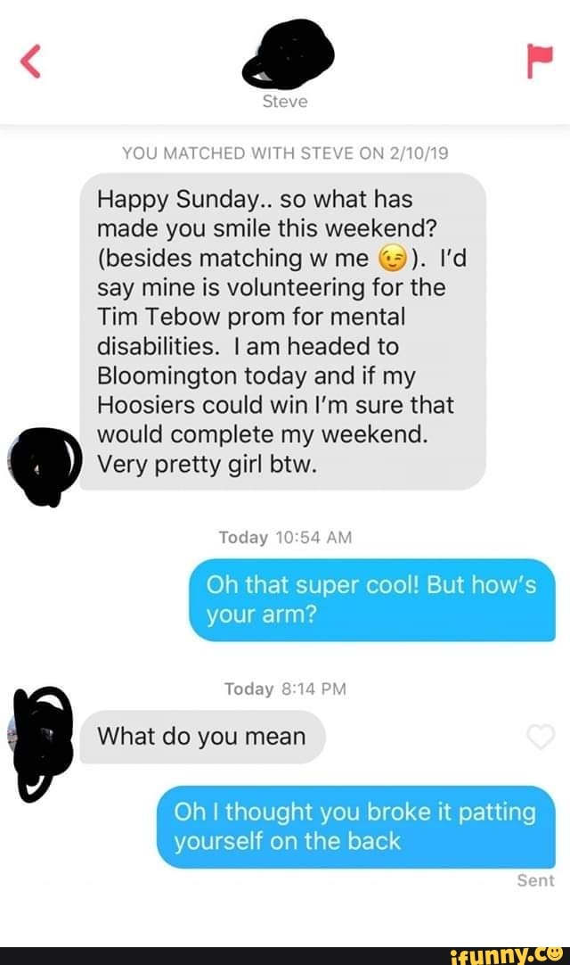 YOU MATCHED WWH STEVE ON 2,10/19
Happy Sunday.. so what has
made you smile this weekend?
(besides matching w me Q3). I’d
say mine is volunteering for the
Tim Tebow prom for mental
disabilities. l am headed to
Bloomington today and if my
Hoosiers could win I’m sure that
would complete my weekend.
Very pretty girl btw.
Today 10:54fo
Oh that super cool! But how’s
your arm?
Oh I thought you broke it patting
yourself on the back