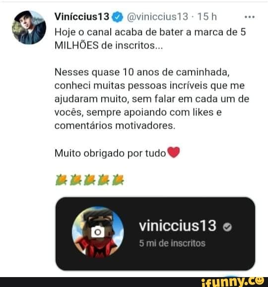 Viníccius13 (Dviniccius13 -
Hoje o canal acaba de bater a marca de 5
MILHÕES de inscritos...
Nesses quase 10 anos de caminhada, conheci muitas pessoas incríveis que me ajudaram muito, sem falar em cada um de vocês, sempre apoiando com likes e comentários motivadores.
Muito obrigado por tudo
vinicciusi3
mu de nsentos