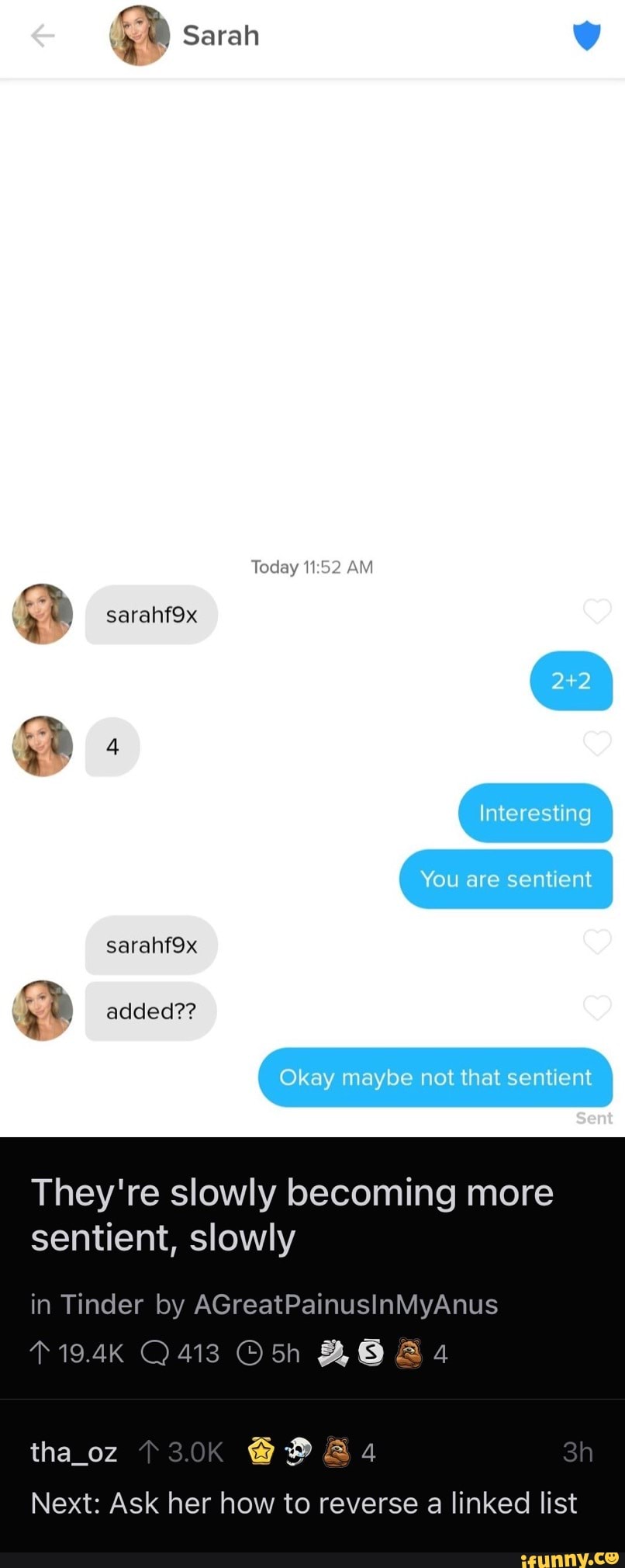 Sarah
Today AM
sarahf9x
Interesting
You are sentient sarahfox
added??
Okay maybe nol that sentient
Sent
They're slowly becoming more sentient, slowly
in Tinder by AGreatPainusinMyAnus
*19.4K Q413 BS
tha_oz T3.0K
Next: Ask her how to reverse a linked list